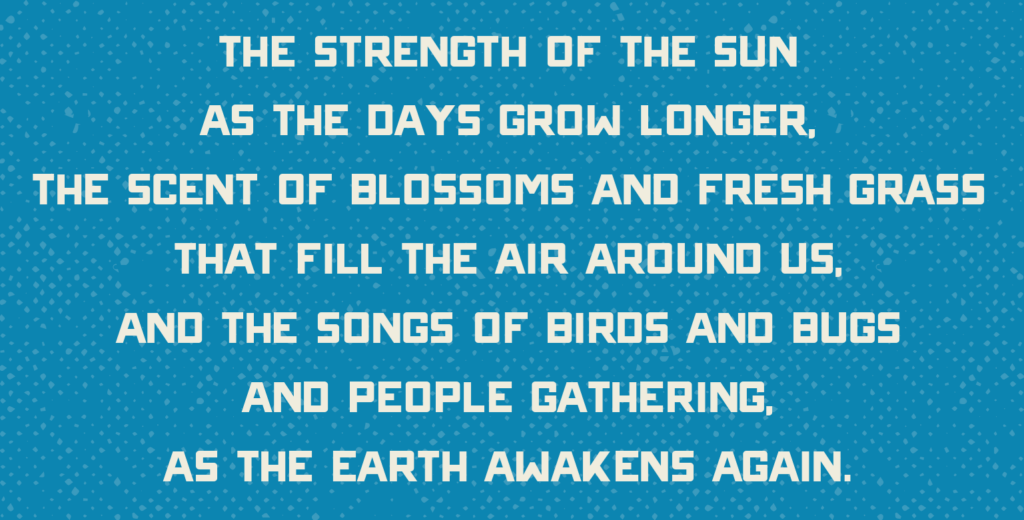 THE STRENGTH OF THE SUN AS THE DAYS GROW LONGER. THE SCENT OF BLOSSOMS AND FRESH GRASS THAT FILL THE AIR AROUND US. AND THE S0NGS OF BIRDS AND BUGS AND PEOPLE GATHERING, AS THE EARTH AWAKENS AGAIN.