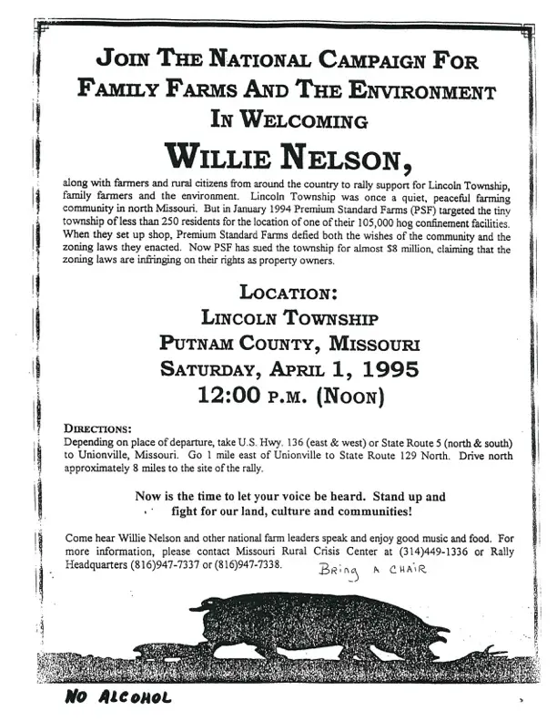 invitation that reads JOIN THE NATIONAL CAMPAIGN FOR FAMILY FARMS AND THE ENVIRONMENT IN WELCOMInGWILLIE NELSON, along with farmers and rural citizens from around the country to raily support for Lincoin Township, family farmers and the environment. community in north Missouri, But in January 1994 Premium Standard Farm township of less than 250 residents for the location of one of their 105,000 hog confinement facilities. When they set up shop, Premium Standard Farms defied both the wishes of the community and the zoning laws they enacted. Now PSF has sued the township for almost $8 million, claiming that the zoning laws are infringing on their rights as property owners. LOCATION: LINCOLN TOWNSHIP PUTNAM COUNTY, MISSOURI SATURDAY, APRIL 1, 1995 12:00 P.M. (NOON) DIRECTIONS: Depending on place of departure, take U.S. Hwy, 136 (east & west) or State Route 5 (north & south) to Unionville, Missouri. Go 1 mile east of Unionville to State Route 129 North. Drive north approximately 8 miles to the site of the rally. Now is the time to let your voice be heard. Stand up and fight for our land, culture and communities! Come hear Willie Nelson and other national farm leaders speak and enjoy good music and food. BRing A CHAIR NO ALCOHOL