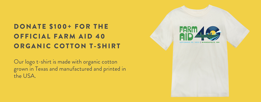 DONATE $100+ FOR THE OFFICIAL FARM AID 40 ORGANIC COTTON T-SHIRT Our logo t-shirt is made with organic cotton grown in Texas and manufactured and printed in the USA.