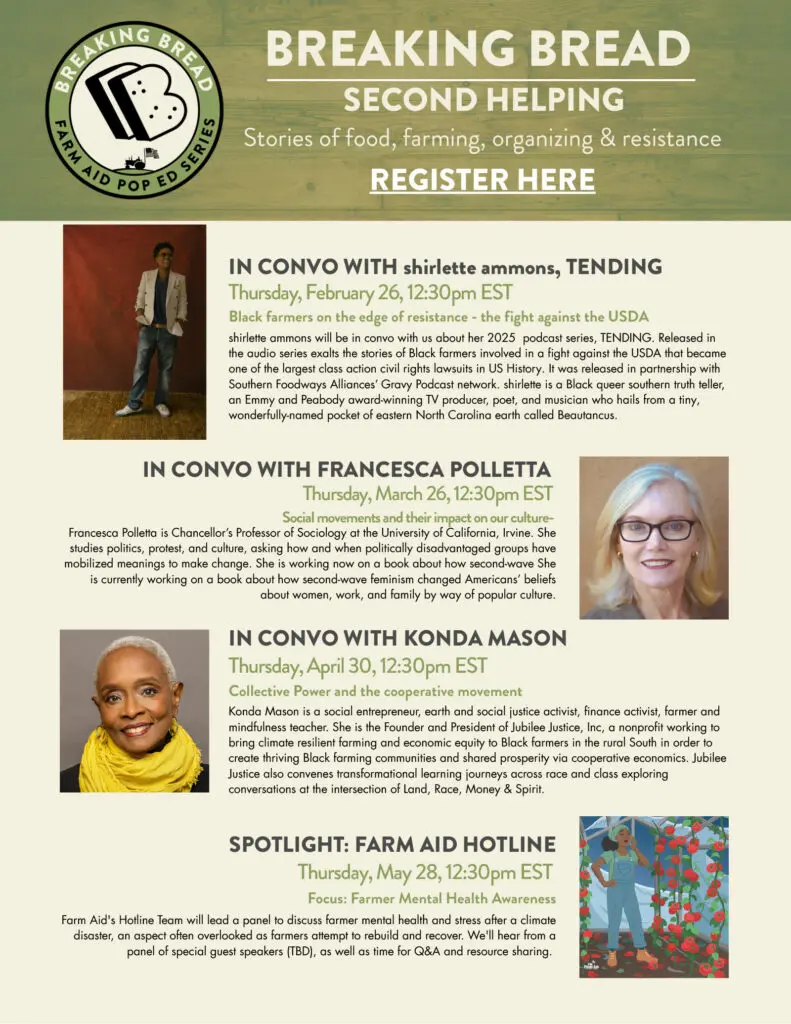 Breaking Bread Second Helping Stories of food, farming, organizing & resistance IN CONVO WITH shirlette ammons, TENDING Thursday, February 26, 12:30pm EST Black farmers on the edge of resistance - the fight against the USDA in convo with Francesca PolLetta Thursday, March 26, 12:30pm EST Social movements and their impact on our culture- in convo with Konda Mason Thursday, April 30, 12:30pm EST Collective Power and the cooperative movement Spotlight: Farm Aid Hotline Thursday, May 30, 12:30pm EST Focus: Farmer Mental Health Awareness shirlette ammons will be in convo with us about her 2025 podcast series, TENDING. Released in the audio series exalts the stories of Black farmers involved in a fight against the USDA that became one of the largest class action civil rights lawsuits in US History. It was released in partnership with Southern Foodways Alliances' Gravy Podcast network. shirlette is a Black queer southern truth teller, an Emmy and Peabody award-winning TV producer, poet, and musician who hails from a tiny, wonderfully-named pocket of eastern North Carolina earth called Beautancus. Francesca Polletta is Chancellor's Professor of Sociology at the University of California, Irvine. She studies politics, protest, and culture, asking how and when politically disadvantaged groups have mobilized meanings to make change. She is working now on a book about how second-wave She is currently working on a book about how second-wave feminism changed Americans' beliefs about women, work, and family by way of popular culture. Konda Mason is a social entrepreneur, earth and social justice activist, finance activist, farmer and mindfulness teacher. She is the Founder and President of Jubilee Justice, Inc, a nonprofit working to bring climate resilient farming and economic equity to Black farmers in the rural South in order to create thriving Black farming communities and shared prosperity via cooperative economics. Jubilee Justice also convenes transformational learning journeys across race and class exploring conversations at the intersection of Land, Race, Money & Spirit. Farm Aid's Hotline Team will lead a panel to discuss farmer mental health and stress after a climate disaster, an aspect often overlooked as farmers attempt to rebuild and recover. We'll hear from a panel of special guest speakers (TBD), as well as time for Q&A and resource sharing. REGISTER HERE