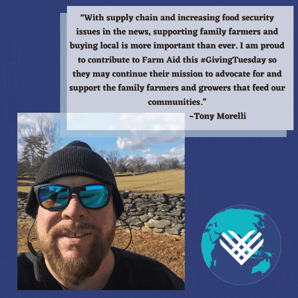 "With supply chain and increasing food security issues in the news, supporting family farmers and buying local is more important than ever. I am proud to contribute to Farm Aid this Giving Tuesday so they may continue their mission to advocate for and support the family farmers and growers that feed our communities." - Tony Morelli