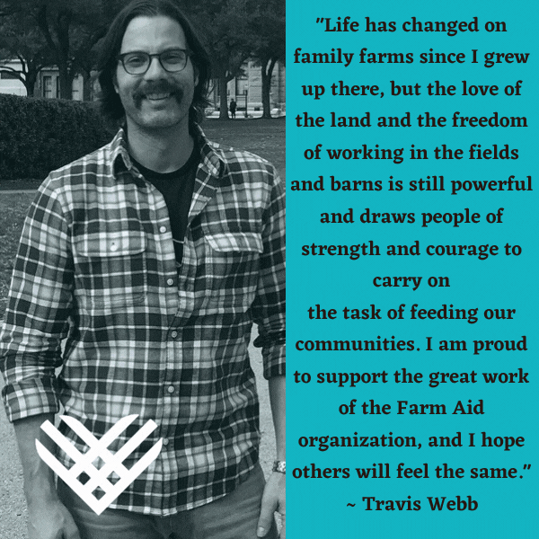 "Life has changed on family farms since I grew up there, but the love of the land and the freedom of working in the fields and barns is still powerful and draws people of strength and courage to carry on the task of feeding our communities. I am proud to support the great work of the Farm Aid organization, and I hope others will feel the same." - Travis Webb