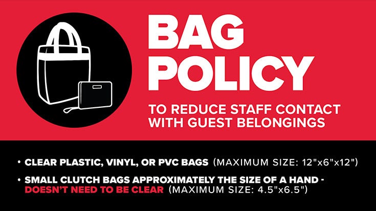 BAG POLICY To reduce staff contact with guest belongings, the venue has implemented the following bag policy: They will allow clear plastic, vinyl or PVC tote bags no larger than 12” x 6” x 12” and/or small clutch bags (4.5”x 6.5”). 