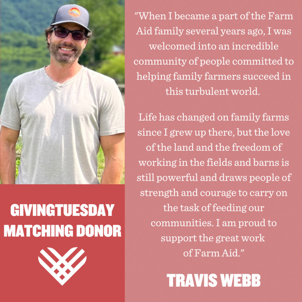"When I became a part of the Farm Aid family several years ago, I was welcomed into an incredible community of people committed to helping family farmers succeed in this turbulent world. Life has changed on family farms since I grew up there, but the love of the land and the freedom of working in the fields and barns is still powerful and draws people of strength and courage to carry on the task of feeding our communities. I am proud to support the great work of Farm Aid." – Travis Webb