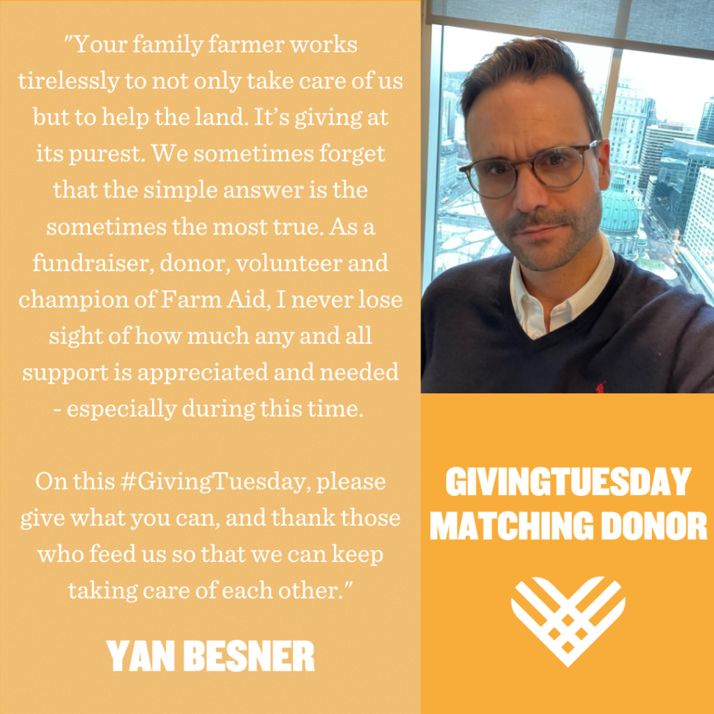 "Your family farmer works tirelessly to not only take care of us but to help the land. It’s giving at its purest. We sometimes forget that the simple answer is sometimes the most true. As a fundraiser, donor, volunteer and champion of Farm Aid, I never lose sight of how much any and all support is appreciated and needed - especially during this time. On this #GivingTuesday, please give what you can, and thank those who feed us so that we can keep taking care of each other." – Yan Besner