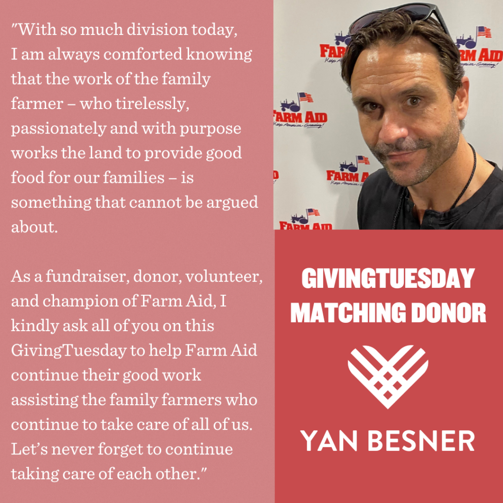 Photo of Yan Besner with text: "With so much division today, I am always comforted knowing that the work of the family farmer - who tirelessly, passionately and with purpose works the land to provide good food for our families - is something that cannot be argued about. As a fundraiser, donor, volunteer, and champion of Farm Aid, I kindly ask all of you on this GivingTuesday to help Farm Aid continue their good work assisting the family farmers who continue to take care of all of us. Let's never forget to continue taking care of each other."