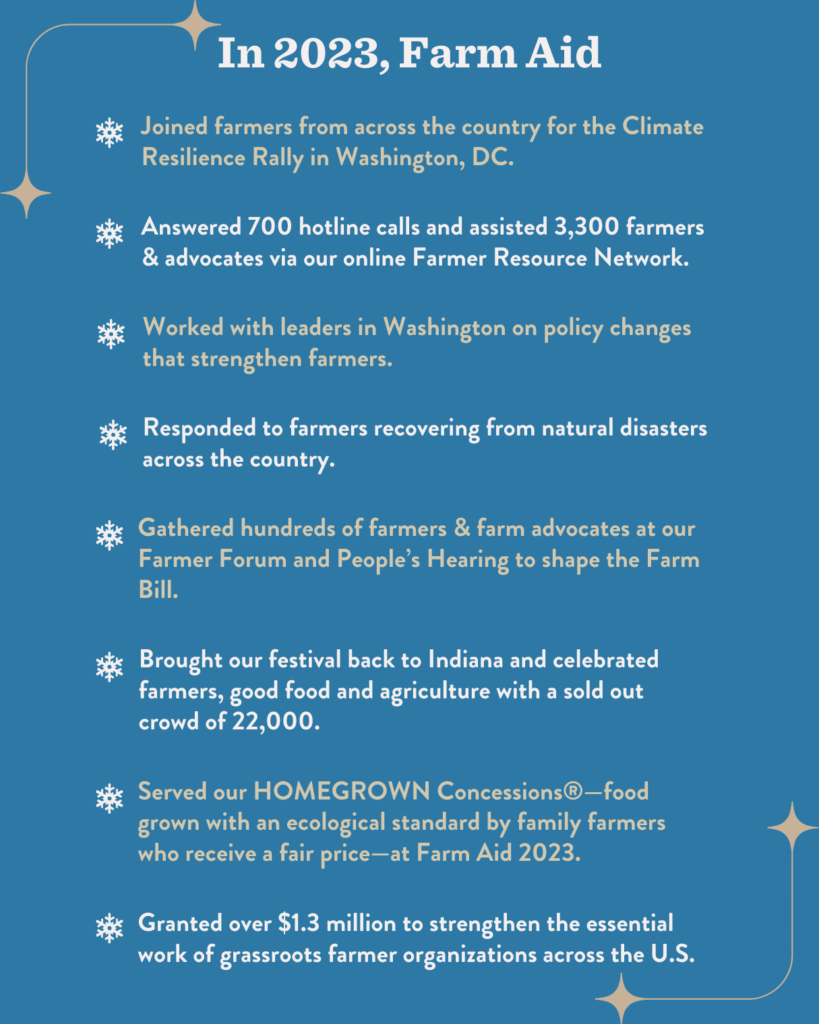 In 2023, Farm Aid - Joined farmers from across the country for the Climate Resilience Rally in Washington, DC. - Answered 700 hotline calls and assisted 3,300 farmers and advocates on our online Farmer Resource Network. - Worked with leaders in Washington on policy changes that strengthen farmers. - Responded to farmers recovering from natural disasters across the country. - Gathered hundreds of farmers and farm advocates at our Farmer Forum and People's Hearing to shape the Farm Bill. - Brought our festival back to Indiana and celebrated farmers, good food and agriculture with a sold out crowd of 22,000. - Served our HOMEGROWN Concessions®-food grown with an ecological standard by family farmers who receive a fair price-at Farm Aid 2023. - Granted over $1.3 million to strengthen the essential work of grassroots farmer organizations across the U.S.