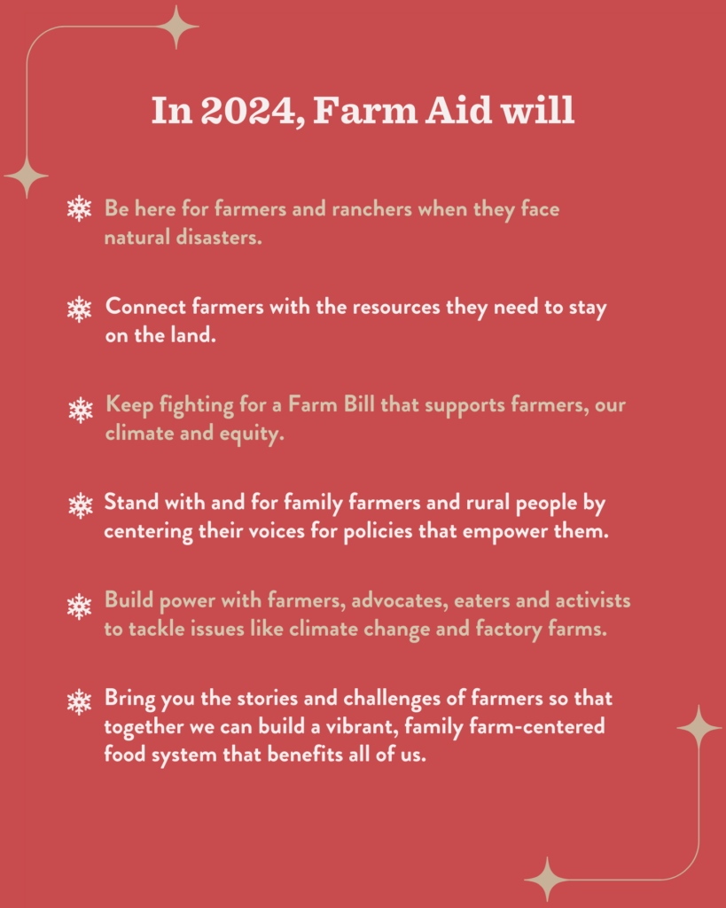 In 2024, Farm Aid will: Be here for farmers and ranchers when they face natural disasters. Connect farmers with the resources they need to stay on the land. Keep fighting for a Farm Bill that supports farmers, our climate and equity. Stand with and for family farmers and rural people by centering their voices for policies that empower them. Build power with farmers, advocates, eaters and activists to tackle issues like climate change and factory farms. Bring you the stories and challenges of farmers so that together we can build a vibrant, family farm-centered food system that benefits all of us.