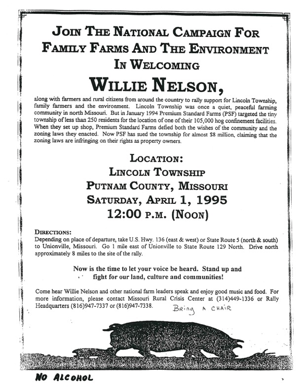 invitation that reads JOIN THE NATIONAL CAMPAIGN FOR FAMILY FARMS AND THE ENVIRONMENT IN WELCOMInGWILLIE NELSON, along with farmers and rural citizens from around the country to raily support for Lincoin Township, family farmers and the environment. community in north Missouri, But in January 1994 Premium Standard Farm township of less than 250 residents for the location of one of their 105,000 hog confinement facilities. When they set up shop, Premium Standard Farms defied both the wishes of the community and the zoning laws they enacted. Now PSF has sued the township for almost $8 million, claiming that the zoning laws are infringing on their rights as property owners. LOCATION: LINCOLN TOWNSHIP PUTNAM COUNTY, MISSOURI SATURDAY, APRIL 1, 1995 12:00 P.M. (NOON) DIRECTIONS: Depending on place of departure, take U.S. Hwy, 136 (east & west) or State Route 5 (north & south) to Unionville, Missouri. Go 1 mile east of Unionville to State Route 129 North. Drive north approximately 8 miles to the site of the rally. Now is the time to let your voice be heard. Stand up and fight for our land, culture and communities! Come hear Willie Nelson and other national farm leaders speak and enjoy good music and food. BRing A CHAIR NO ALCOHOL